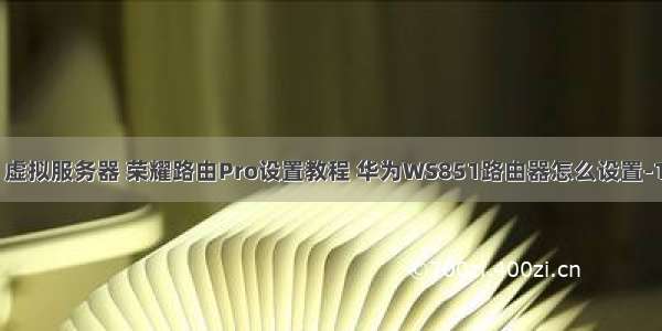 华为ws851 虚拟服务器 荣耀路由Pro设置教程 华为WS851路由器怎么设置-192路由网...