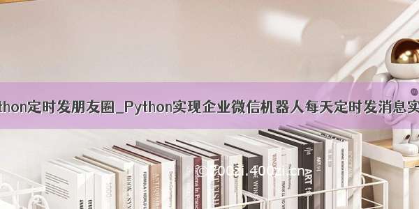 python定时发朋友圈_Python实现企业微信机器人每天定时发消息实例