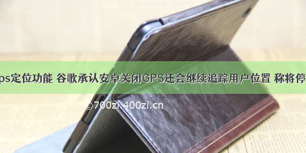 android取消gps定位功能 谷歌承认安卓关闭GPS还会继续追踪用户位置 称将停止这一行为...