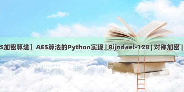 【图解AES加密算法】AES算法的Python实现 | Rijndael-128 | 对称加密 | 物联网安全