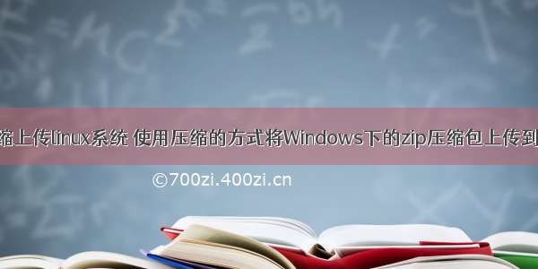 本地文件压缩上传linux系统 使用压缩的方式将Windows下的zip压缩包上传到Linux系统的