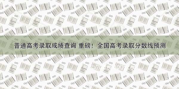 普通高考录取成绩查询 重磅！全国高考录取分数线预测