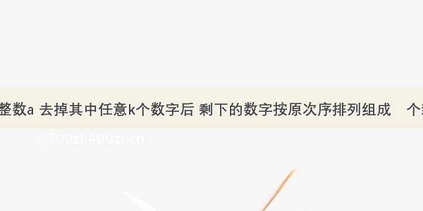 给定n位正整数a 去掉其中任意k个数字后 剩下的数字按原次序排列组成⼀个新的正整数