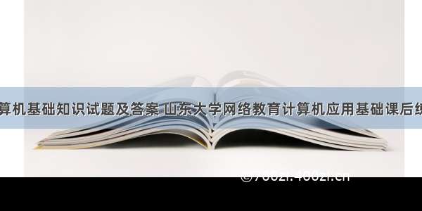 山东大学计算机基础知识试题及答案 山东大学网络教育计算机应用基础课后练习题及答案