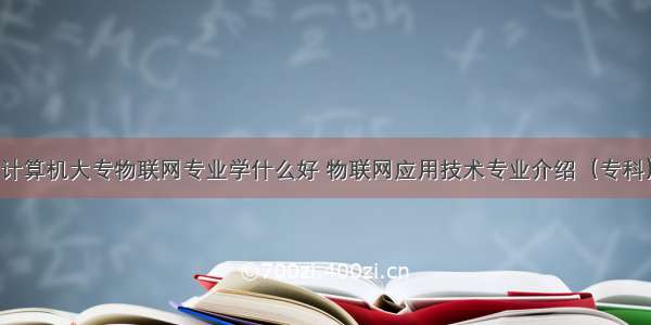 计算机大专物联网专业学什么好 物联网应用技术专业介绍（专科）