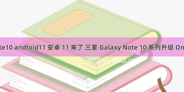 三星note10 android11 安卓 11 来了 三星 Galaxy Note 10 系列升级 One UI 3.0