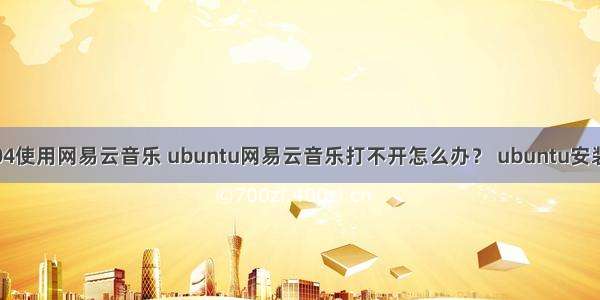 ubuntu18.04使用网易云音乐 ubuntu网易云音乐打不开怎么办？ ubuntu安装网易云音乐