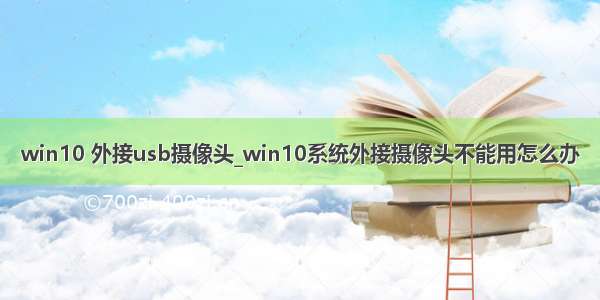 win10 外接usb摄像头_win10系统外接摄像头不能用怎么办