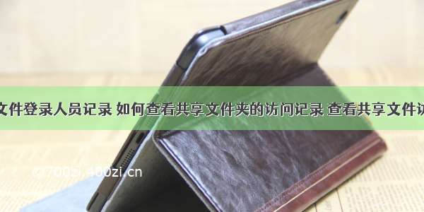 计算机共享文件登录人员记录 如何查看共享文件夹的访问记录 查看共享文件访问日志？...