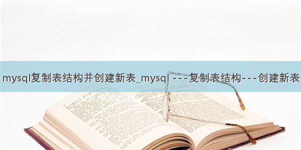 mysql复制表结构并创建新表_mysql ---复制表结构---创建新表