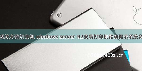 服务器系统安装打印机 windows server  R2安装打印机驱动提示系统资源不足