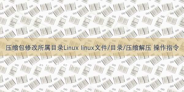 压缩包修改所属目录Linux linux文件/目录/压缩解压 操作指令