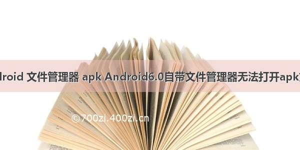 android 文件管理器 apk Android6.0自带文件管理器无法打开apk文件