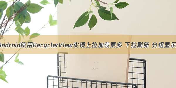 Android使用RecyclerView实现上拉加载更多 下拉刷新 分组显示