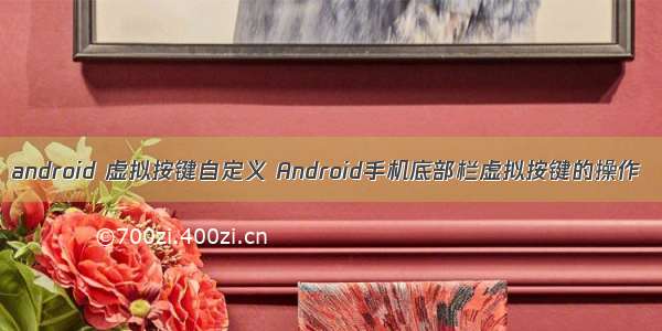 android 虚拟按键自定义 Android手机底部栏虚拟按键的操作