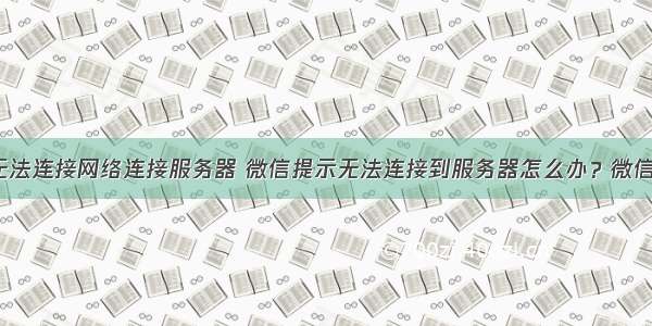 自动连接 无法连接网络连接服务器 微信提示无法连接到服务器怎么办？微信无法连接服