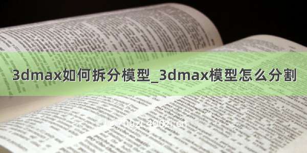 3dmax如何拆分模型_3dmax模型怎么分割