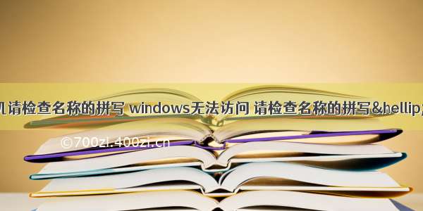 无法访问计算机请检查名称的拼写 windows无法访问 请检查名称的拼写… 错误代码：0