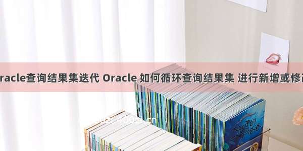 oracle查询结果集迭代 Oracle 如何循环查询结果集 进行新增或修改