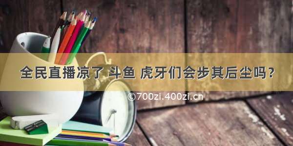 全民直播凉了 斗鱼 虎牙们会步其后尘吗？