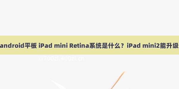 ipad mini android平板 iPad mini Retina系统是什么？iPad mini2能升级安卓4.3吗？