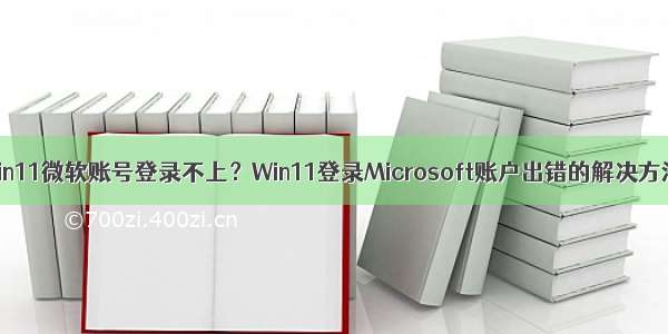 Win11微软账号登录不上？Win11登录Microsoft账户出错的解决方法