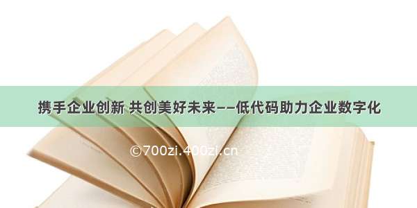 携手企业创新 共创美好未来——低代码助力企业数字化