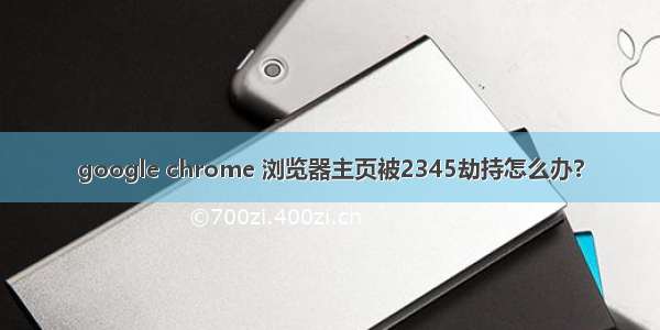 google chrome 浏览器主页被2345劫持怎么办?