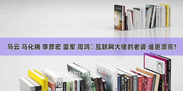 马云 马化腾 李彦宏 雷军 周鸿祎 互联网大佬的老婆 谁更漂亮?