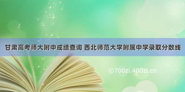 甘肃高考师大附中成绩查询 西北师范大学附属中学录取分数线