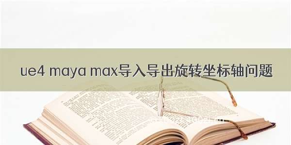 ue4 maya max导入导出旋转坐标轴问题