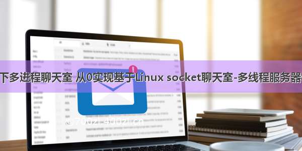 linux下多进程聊天室 从0实现基于Linux socket聊天室-多线程服务器模型-1