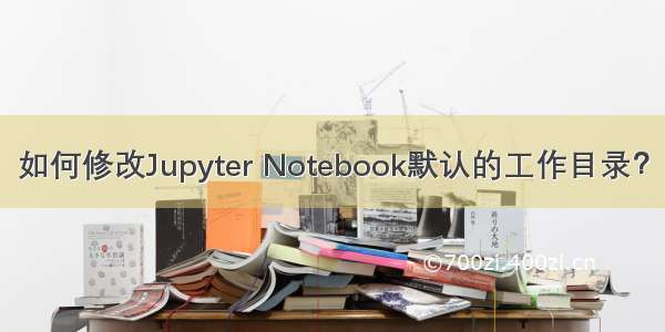 如何修改Jupyter Notebook默认的工作目录？