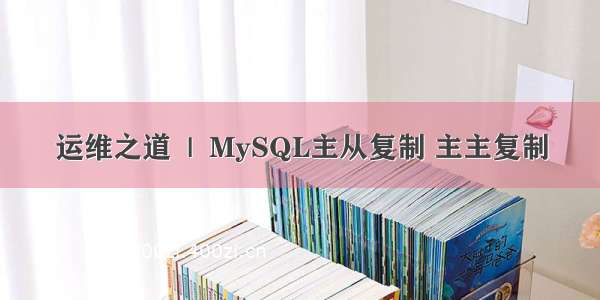 运维之道  |  MySQL主从复制 主主复制