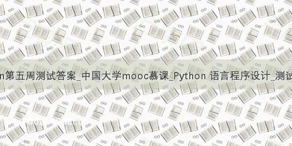 慕课python第五周测试答案_中国大学mooc慕课_Python 语言程序设计_测试题及答案...