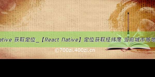 reactnative 获取定位_【React Native】定位获取经纬度 当前城市等地址信息