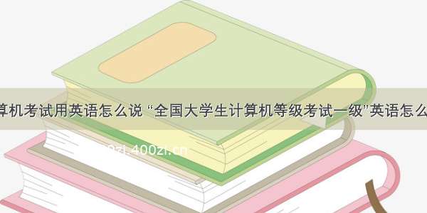 计算机考试用英语怎么说 “全国大学生计算机等级考试一级”英语怎么说?