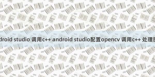 android studio 调用c++ android studio配置opencv 调用c++ 处理图像