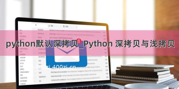 python默认深拷贝_Python 深拷贝与浅拷贝