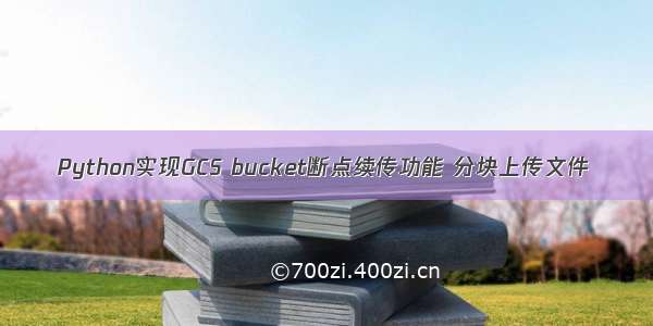 Python实现GCS bucket断点续传功能 分块上传文件