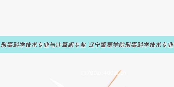 刑事科学技术专业与计算机专业 辽宁警察学院刑事科学技术专业