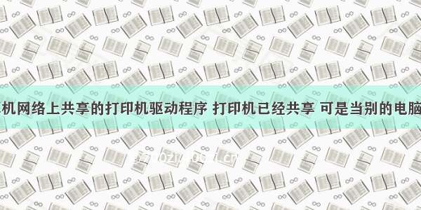 不能在计算机网络上共享的打印机驱动程序 打印机已经共享 可是当别的电脑安装共享的