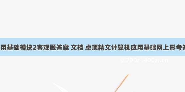 计算机应用基础模块2客观题答案 文档 卓顶精文计算机应用基础网上形考答案模块2