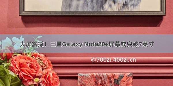 大屏震撼！三星Galaxy Note20+屏幕或突破7英寸