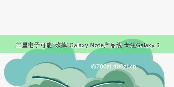 三星电子可能“砍掉”Galaxy Note产品线 专注Galaxy S