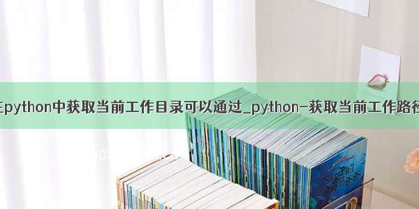 在python中获取当前工作目录可以通过_python-获取当前工作路径