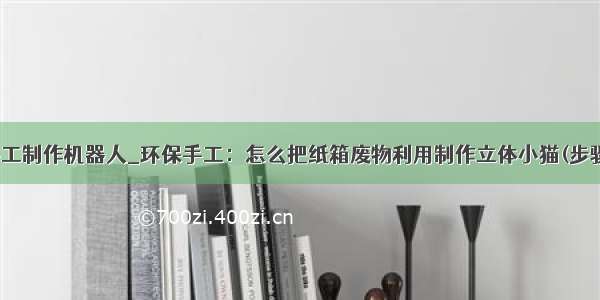 费纸箱手工制作机器人_环保手工：怎么把纸箱废物利用制作立体小猫(步骤图解)...