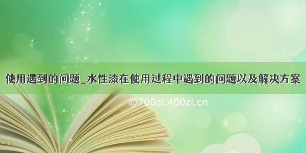 使用遇到的问题_水性漆在使用过程中遇到的问题以及解决方案