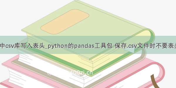 python中csv库写入表头_python的pandas工具包 保存.csv文件时不要表头的实例