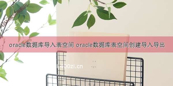 oracle数据库导入表空间 oracle数据库表空间创建导入导出